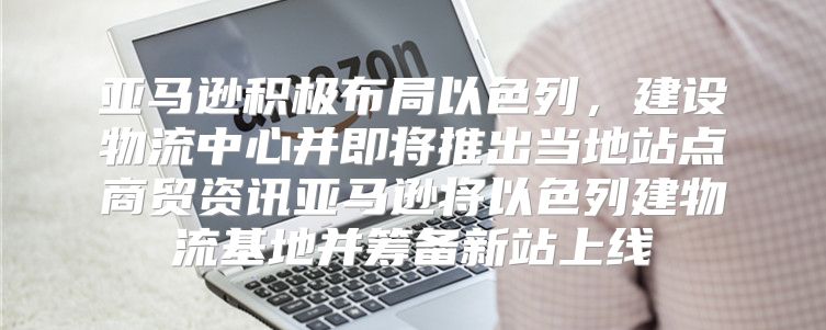 亚马逊积极布局以色列，建设物流中心并即将推出当地站点商贸资讯亚马逊将以色列建物流基地并筹备新站上线
