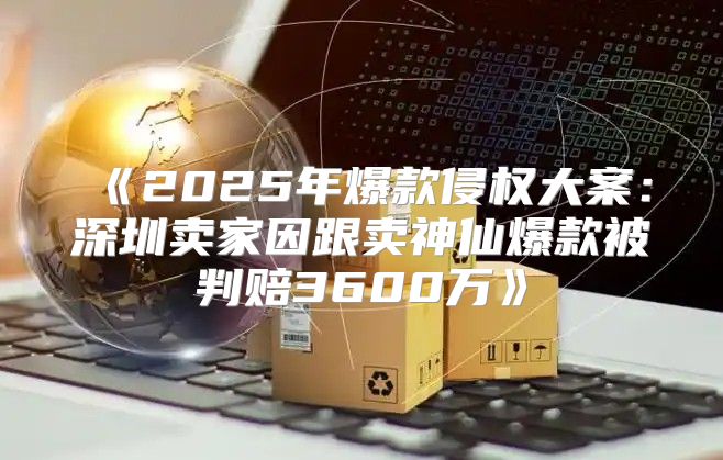 2025年爆款侵权大案：深圳卖家因跟卖神仙爆款被判赔3600万