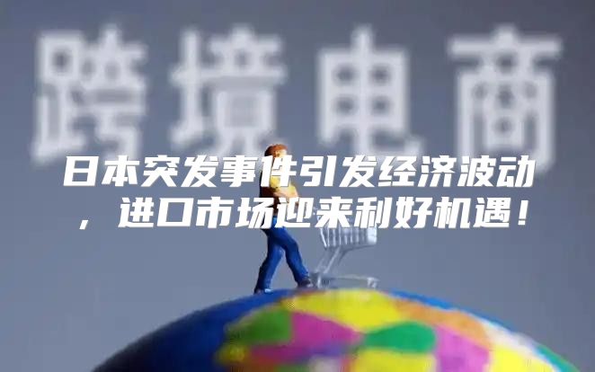 日本突发事件引发经济波动，进口市场迎来利好机遇！