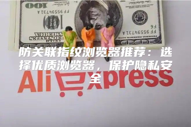 防关联指纹浏览器推荐：选择优质浏览器，保护隐私安全