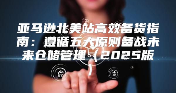 亚马逊北美站高效备货指南：遵循五大原则备战未来仓储管理2025版