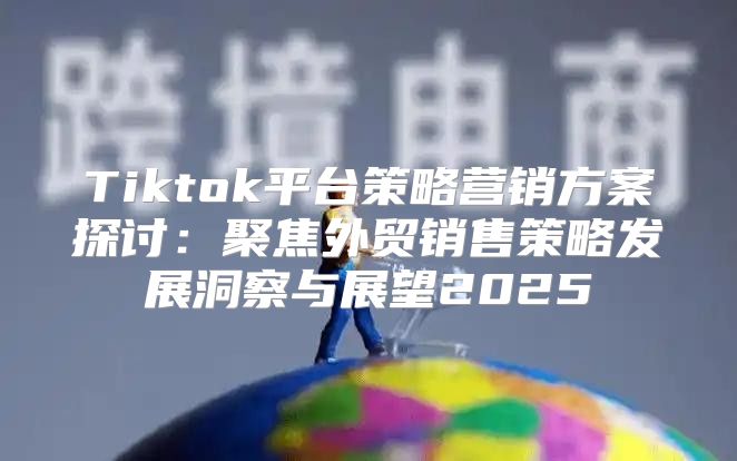Tiktok平台策略营销方案探讨：聚焦外贸销售策略发展洞察与展望2025