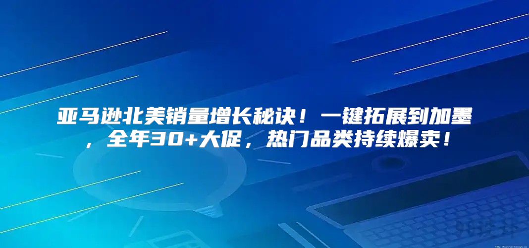 亚马逊北美销量增长秘诀！一键拓展到加墨，全年30+大促，热门品类持续爆卖！