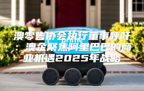 澳零售协会执行董事呼吁：澳企聚焦阿里巴巴的商业机遇2025年战略