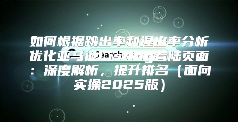 如何根据跳出率和退出率分析优化亚马逊Listing着陆页面：深度解析，提升排名面向实操2025版
