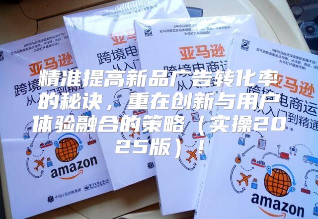 精准提高新品广告转化率的秘诀，重在创新与用户体验融合的策略实操2025版！