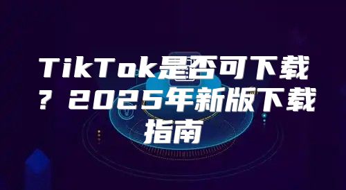 TikTok是否可下载？2025年新版下载指南