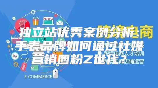 独立站优秀案例分析：手表品牌如何通过社媒营销圈粉Z世代？