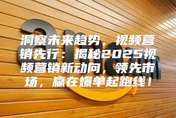 洞察未来趋势，视频营销先行：揭秘2025视频营销新动向，领先市场，赢在爆单起跑线！
