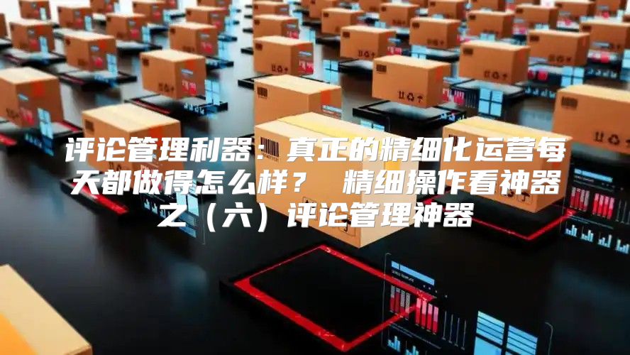 评论管理利器：真正的精细化运营每天都做得怎么样？ 精细操作看神器之六评论管理神器
