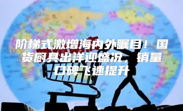 阶梯式激增海内外瞩目！国货厨具出洋迎盛况，销量口碑飞速提升