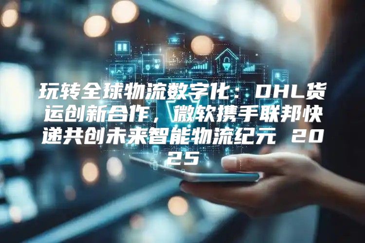 玩转全球物流数字化：DHL货运创新合作，微软携手联邦快递共创未来智能物流纪元 2025