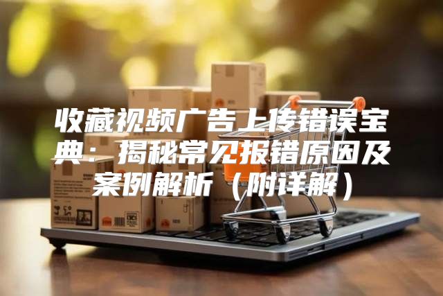 收藏视频广告上传错误宝典：揭秘常见报错原因及案例解析附详解