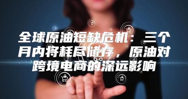 全球原油短缺危机：三个月内将耗尽储存，原油对跨境电商的深远影响