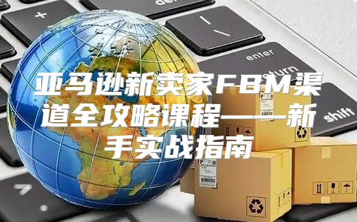 亚马逊新卖家FBM渠道全攻略课程——新手实战指南
