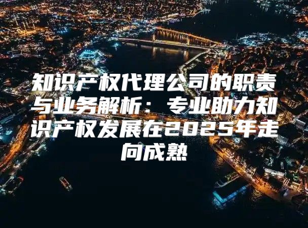 知识产权代理公司的职责与业务解析：专业助力知识产权发展在2025年走向成熟