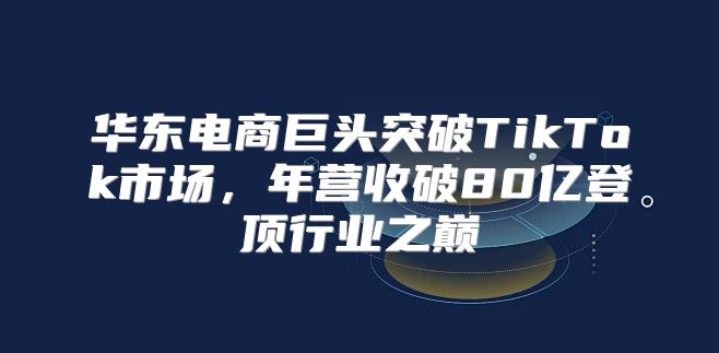 华东电商巨头突破TikTok市场，年营收破80亿登顶行业之巅