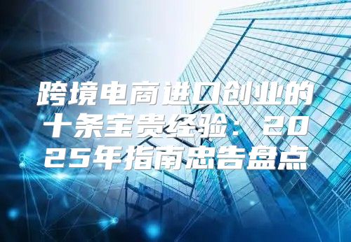 跨境电商进口创业的十条宝贵经验：2025年指南忠告盘点