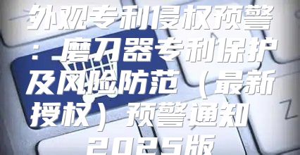 外观专利侵权预警：磨刀器专利保护及风险防范最新授权预警通知 2025版