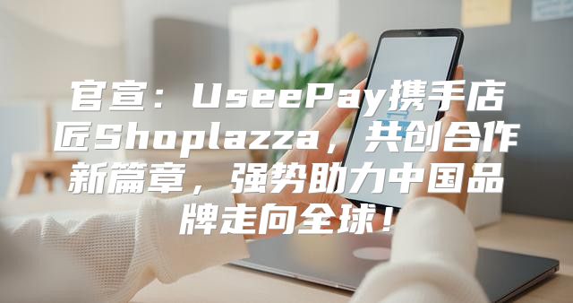 官宣：UseePay携手店匠Shoplazza，共创合作新篇章，强势助力中国品牌走向全球！