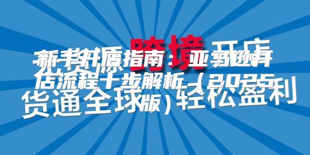 新手开店指南：亚马逊开店流程十步解析2025版