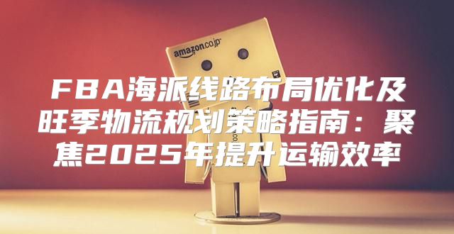 FBA海派线路布局优化及旺季物流规划策略指南：聚焦2025年提升运输效率