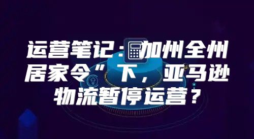 运营笔记：加州全州居家令”下，亚马逊物流暂停运营？
