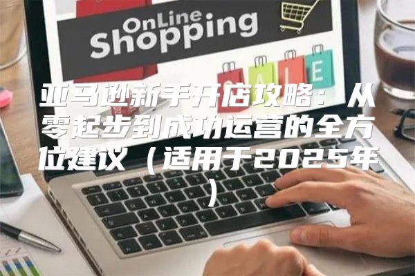 亚马逊新手开店攻略：从零起步到成功运营的全方位建议适用于2025年