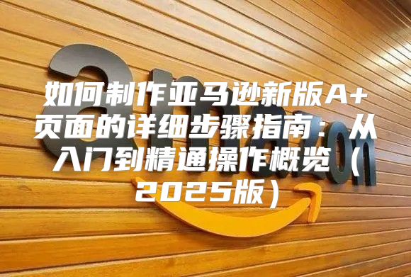 如何制作亚马逊新版A+页面的详细步骤指南：从入门到精通操作概览2025版