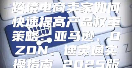跨境电商卖家如何快速提高产品权重策略：亚马逊、OZON、速卖通实操指南 2025版
