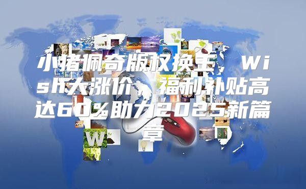 小猪佩奇版权换主，Wish大涨价，福利补贴高达60%助力2025新篇章