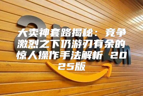 大卖神套路揭秘：竞争激烈之下仍游刃有余的惊人操作手法解析 2025版