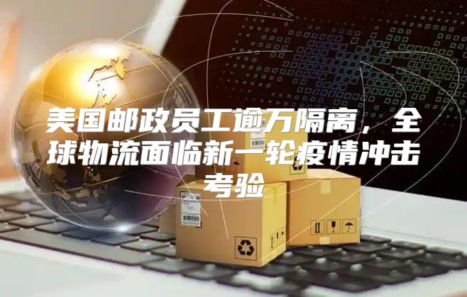 美国邮政员工逾万隔离，全球物流面临新一轮疫情冲击考验
