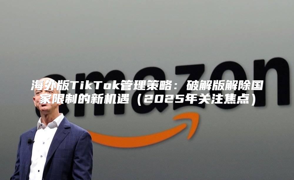 海外版TikTok管理策略：破解版解除国家限制的新机遇2025年关注焦点