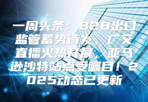 一周头条：B2B出口监管蓄势待发，广交直播火热开展，亚马逊沙特站点受瞩目！2025动态已更新