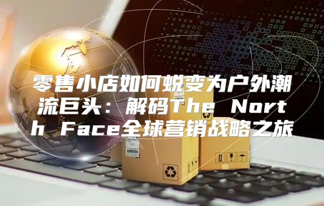 零售小店如何蜕变为户外潮流巨头：解码The North Face全球营销战略之旅