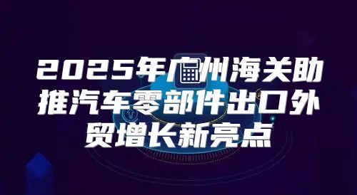 2025年广州海关助推汽车零部件出口外贸增长新亮点
