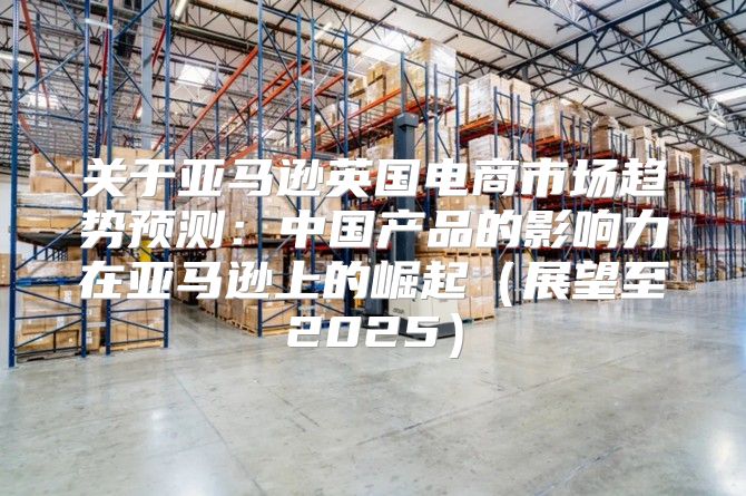 关于亚马逊英国电商市场趋势预测：中国产品的影响力在亚马逊上的崛起展望至2025