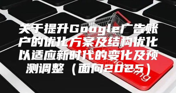 关于提升Google广告账户的优化方案及结构优化以适应新时代的变化及预测调整面向2025
