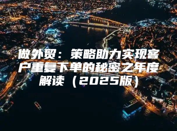 做外贸：策略助力实现客户重复下单的秘密之年度解读2025版