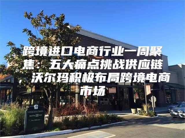 跨境进口电商行业一周聚焦：五大痛点挑战供应链，沃尔玛积极布局跨境电商市场
