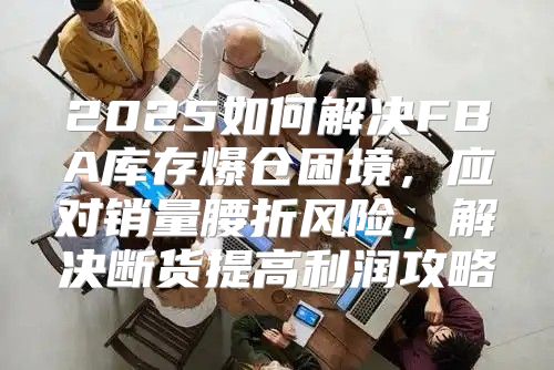 2025如何解决FBA库存爆仓困境，应对销量腰折风险，解决断货提高利润攻略