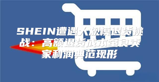 SHEIN遭遇大规模退货挑战：高额退货成本蚕食卖家利润典范现形