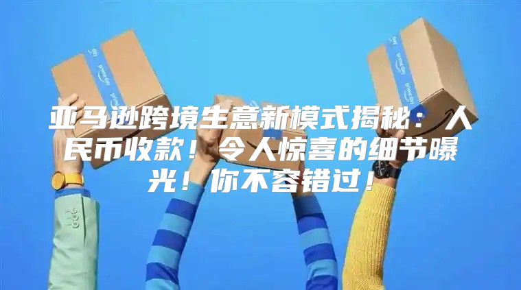 亚马逊跨境生意新模式揭秘：人民币收款！令人惊喜的细节曝光！你不容错过！