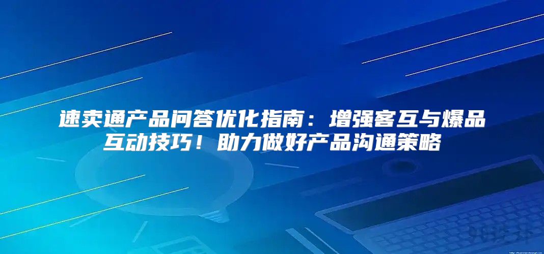 速卖通产品问答优化指南：增强客互与爆品互动技巧！助力做好产品沟通策略