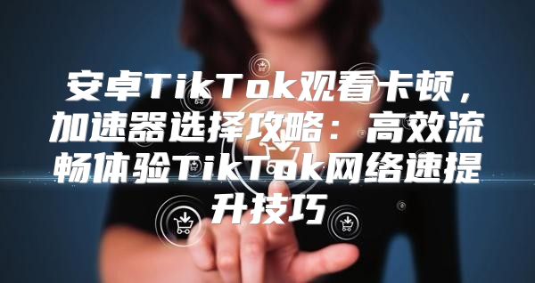 安卓TikTok观看卡顿，加速器选择攻略：高效流畅体验TikTok网络速提升技巧