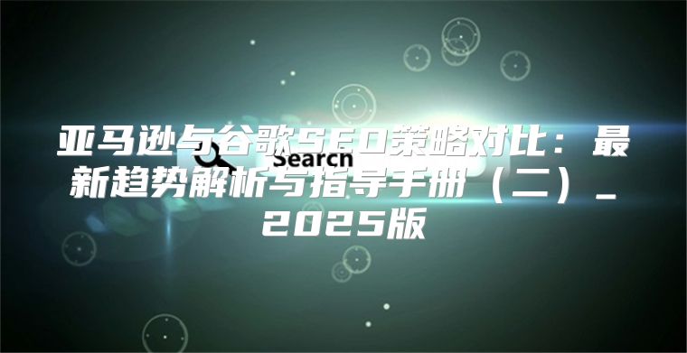 亚马逊与谷歌SEO策略对比：最新趋势解析与指导手册二_2025版