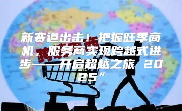 新赛道出击！把握旺季商机，服务商实现跨越式进步——开启超越之旅 2025”