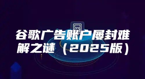 谷歌广告账户屡封难解之谜2025版