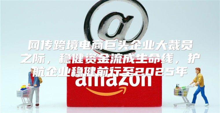 网传跨境电商巨头企业大裁员之际，稳健资金流成生命线，护航企业稳健前行至2025年
